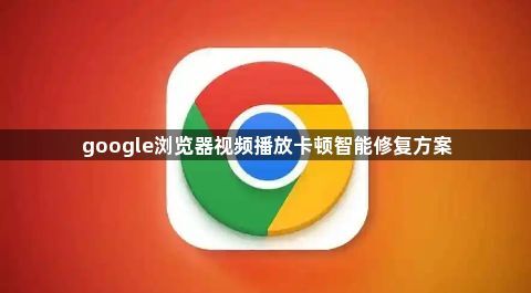 google浏览器视频播放卡顿智能修复方案1