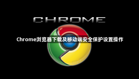 Chrome浏览器下载及移动端安全保护设置操作1