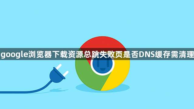 google浏览器下载资源总跳失败页是否DNS缓存需清理1