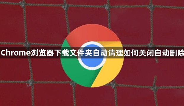 Chrome浏览器下载文件夹自动清理如何关闭自动删除1