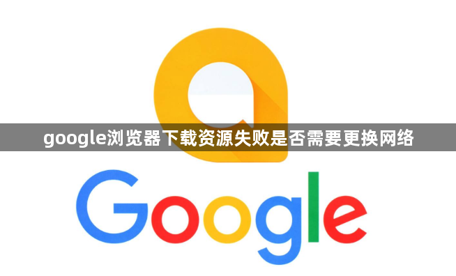 google浏览器下载资源失败是否需要更换网络1