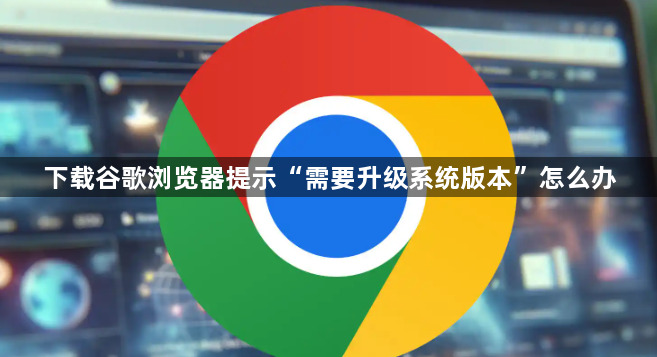 下载谷歌浏览器提示“需要升级系统版本”怎么办1