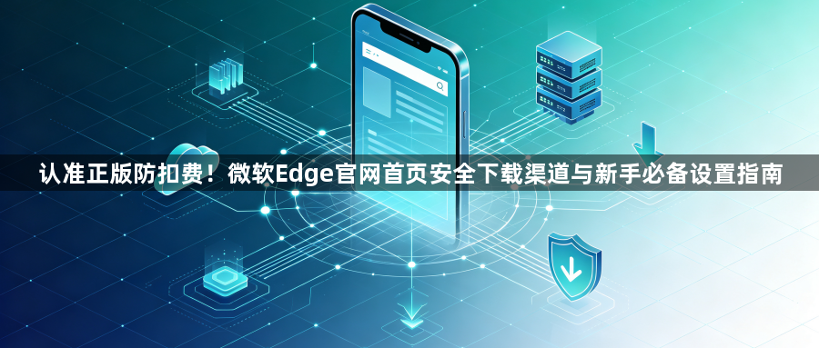 认准正版防扣费！微软Edge官网首页安全下载渠道与新手必备设置指南1